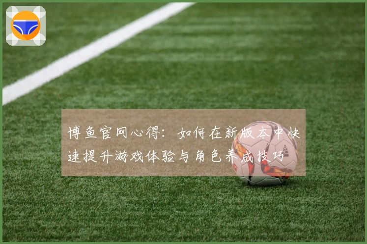 博鱼官网心得：如何在新版本中快速提升游戏体验与角色养成技巧