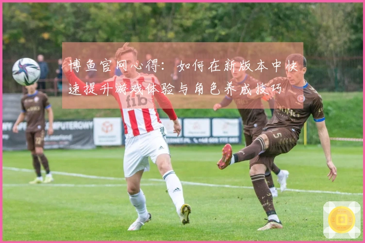 博鱼官网心得：如何在新版本中快速提升游戏体验与角色养成技巧